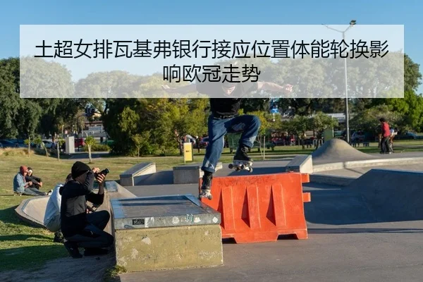 土超女排瓦基弗银行接应位置体能轮换影响欧冠走势