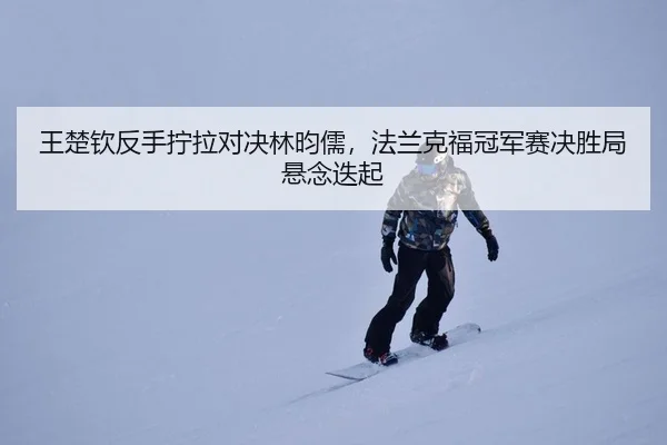王楚钦反手拧拉对决林昀儒，法兰克福冠军赛决胜局悬念迭起